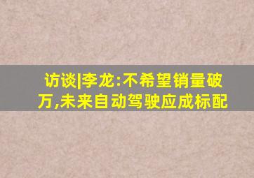 访谈|李龙:不希望销量破万,未来自动驾驶应成标配